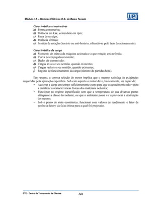 CTC - Centro de Treinamento de Clientes 146
Módulo 1A – Motores Elétricos C.A. de Baixa Tensão
Características construtivas
a) Forma construtiva;
b) Potência em kW, velocidade em rpm;
c) Fator de serviço;
d) Potência térmica;
e) Sentido de rotação (horário ou anti-horário, olhando-se pelo lado do acionamento).
Característica da carga
a) Momento de inércia da máquina acionada e a que rotação está referida;
b) Curva de conjugado resistente;
c) Dados de transmissão;
d) Cargas axiais e seu sentido, quando existentes;
e) Cargas radiais e seu sentido, quando existentes;
f) Regime de funcionamento da carga (número de partidas/hora).
Em resumo, a correta seleção do motor implica que o mesmo satisfaça às exigências
requeridas pela aplicação específica. Sob este aspecto o motor deve, basicamente, ser capaz de:
• Acelerar a carga em tempo suficientemente curto para que o aquecimento não venha
a danificar as características físicas dos materiais isolantes;
• Funcionar no regime especificado sem que a temperatura de sua diversas partes
ultrapasse a classe do isolante, ou que o ambiente possa vir a provocar a destruição
do mesmo;
• Sob o ponto de vista econômico, funcionar com valores de rendimento e fator de
potência dentro da faixa ótima para a qual foi projetado.
 