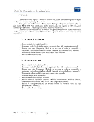 CTC - Centro de Treinamento de Clientes 148
Módulo 1A – Motores Elétricos C.A. de Baixa Tensão
1.11 ENSAIOS
A finalidade deste capítulo é definir os ensaios que podem ser realizados por solicitação
de clientes, com ou sem presença de inspetor.
São agrupados em Ensaios de Rotina, Tipo, Protótipo e Especial, conforme definidos
pela norma NBR 7094. Para a realização destes ensaios, deve ser seguida a NBR 5383, que
define os procedimentos a serem seguidos para a execução dos ensaios.
A seguir são listados os ensaios de rotina e tipo, protótipo e especial. Outros ensaios não
citados, podem ser realizados pelo fabricante, desde que exista um acordo entre as partes
interessadas.
1.11.1 ENSAIOS DE ROTINA
• Ensaio de resistência elétrica, a frio;
• Ensaio em vazio. Medição da corrente e potência absorvida com tensão nominal;
• Ensaio com rotor bloqueado. Medição da corrente e potência consumida e,
conjugado em tensão nominal ou reduzida (caso não seja possível com a nominal);
• Ensaio de tensão secundária para motores com rotor enrolado.
• Ensaio de tensão suportável.
1.11.2 ENSAIOS DE TIPO
• Ensaio de resistência elétrica, a frio;
• Ensaio em vazio. Medição da corrente e potência absorvida com tensão nominal;
• Ensaio com rotor bloqueado. Medição da corrente e potência consumida e,
conjugado em tensão nominal ou reduzida (caso não seja possível com a nominal);
• Ensaio de tensão secundária para motores com rotor enrolado;
• Ensaio de elevação de temperatura;
• Ensaio da resistência elétrica, a quente;
• Ensaios relativos a potência fornecida. Medição do rendimento, fator de potência,
corrente e velocidade com 50%, 75% e 100% da potência nominal;
• Ensaio de conjugado máximo em tensão nominal ou reduzida (caso não seja
possível com a nominal);
• Ensaio de tensão suportável.
 