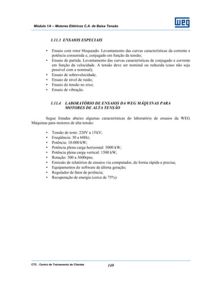 CTC - Centro de Treinamento de Clientes 149
Módulo 1A – Motores Elétricos C.A. de Baixa Tensão
1.11.3 ENSAIOS ESPECIAIS
• Ensaio com rotor bloqueado. Levantamento das curvas características da corrente e
potência consumida e, conjugado em função da tensão;
• Ensaio de partida. Levantamento das curvas características de conjugado e corrente
em função da velocidade. A tensão deve ser nominal ou reduzida (caso não seja
possível com a nominal);
• Ensaio de sobrevelocidade;
• Ensaio de nível de ruído;
• Ensaio de tensão no eixo;
• Ensaio de vibração.
1.11.4 LABORATÓRIO DE ENSAIOS DA WEG MÁQUINAS PARA
MOTORES DE ALTA TENSÃO
Segue listadas abaixo algumas características do laboratório de ensaios da WEG
Máquinas para motores de alta tensão:
• Tensão de teste: 220V a 15kV;
• Freqüência: 30 a 60Hz;
• Potência: 10.000 kW;
• Potência plena carga horizontal: 5000 kW;
• Potência plena carga vertical: 1500 kW;
• Rotação: 300 a 3600rpm;
• Emissão de relatórios de ensaios via computador, de forma rápida e precisa;
• Equipamentos de software de última geração;
• Regulador de fator de potência;
• Recuperação de energia (cerca de 75%).
 