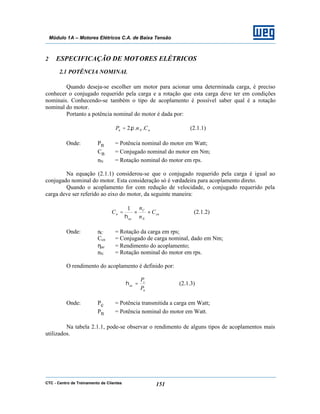 CTC - Centro de Treinamento de Clientes 151
Módulo 1A – Motores Elétricos C.A. de Baixa Tensão
2 ESPECIFICAÇÃO DE MOTORES ELÉTRICOS
2.1 POTÊNCIA NOMINAL
Quando deseja-se escolher um motor para acionar uma determinada carga, é preciso
conhecer o conjugado requerido pela carga e a rotação que esta carga deve ter em condições
nominais. Conhecendo-se também o tipo de acoplamento é possível saber qual é a rotação
nominal do motor.
Portanto a potência nominal do motor é dada por:
nNn CnP ...2 π= (2.1.1)
Onde: Pn = Potência nominal do motor em Watt;
Cn = Conjugado nominal do motor em Nm;
nN = Rotação nominal do motor em rps.
Na equação (2.1.1) considerou-se que o conjugado requerido pela carga é igual ao
conjugado nominal do motor. Esta consideração só é verdadeira para acoplamento direto.
Quando o acoplamento for com redução de velocidade, o conjugado requerido pela
carga deve ser referido ao eixo do motor, da seguinte maneira:
cn
N
C
ac
n C
n
n
C ××=
η
1
(2.1.2)
Onde: nC = Rotação da carga em rps;
Ccn = Conjugado de carga nominal, dado em Nm;
ηac = Rendimento do acoplamento;
nN = Rotação nominal do motor em rps.
O rendimento do acoplamento é definido por:
n
c
ac
P
P
=η (2.1.3)
Onde: Pc = Potência transmitida a carga em Watt;
Pn = Potência nominal do motor em Watt.
Na tabela 2.1.1, pode-se observar o rendimento de alguns tipos de acoplamentos mais
utilizados.
 