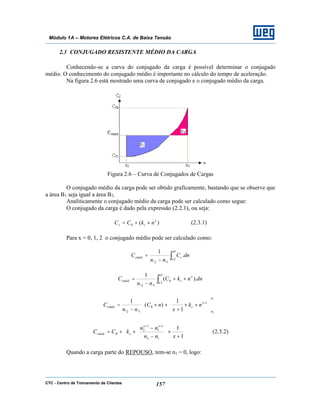 CTC - Centro de Treinamento de Clientes 157
Módulo 1A – Motores Elétricos C.A. de Baixa Tensão
2.3 CONJUGADO RESISTENTE MÉDIO DA CARGA
Conhecendo-se a curva do conjugado da carga é possível determinar o conjugado
médio. O conhecimento do conjugado médio é importante no cálculo do tempo de aceleração.
Na figura 2.6 está mostrado uma curva de conjugado e o conjugado médio da carga.
Figura 2.6 – Curva de Conjugados de Cargas
O conjugado médio da carga pode ser obtido graficamente, bastando que se observe que
a área B1 seja igual a área B2.
Analiticamente o conjugado médio da carga pode ser calculado como segue:
O conjugado da carga é dado pela expressão (2.2.1), ou seja:
)(0
x
cc nkCC ×+= (2.3.1)
Para x = 0, 1, 2 o conjugado médio pode ser calculado como:
∫−
=
1
2
12
.
..
1 n
n
ccméd dnC
nn
C
∫ ×+
−
=
1
2
0
12
).(
..
1 n
n
x
ccméd dnnkC
nn
C














××
+
+×
−
= +
1
2
1
0
12 1
1
)(
..
1
n
n
x
ccméd nk
x
nC
nn
C








+
×





−
−
×+=
++
1
1
12
1
1
1
2
0
xnn
nn
kCC
xx
ccméd (2.3.2)
Quando a carga parte do REPOUSO, tem-se n1 = 0, logo:
 