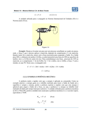 CTC - Centro de Treinamento de Clientes 16
Módulo 1A – Motores Elétricos C.A. de Baixa Tensão
l×= FC (1.2.2.1.1)
A unidade utilizada para o conjugado no Sistema Internacional de Unidades (SI) é o
Newton.metro (N.m).
Figura 1.6
Exemplo: Deseja-se levantar um peso por um processo semelhante ao usado em poços,
onde, a força F que é preciso aplicar à manivela, depende do comprimento (l ) da manivela.
Quanto maior for a manivela, menor será a força necessária para suspender o balde. Se o balde
pesa 20N e o diâmetro do tambor é 0,20m, a corda transmitirá uma força de 20N na superfície do
tambor, isto é, a 0,10m do centro do eixo. Para contrabalançar esta força , precisam de 10N na
manivela, se o comprimento l for de 0,20m. Se l for o dobro, isto é, 0,40m, a força F será a
metade, ou seja 5N. Neste caso, o conjugado será:
mNmNmNFC 40,0520,01010,020 ×=×=×=×= l
mNC .0,2=
1.2.2.2 ENERGIA E POTÊNCIA MECÂNICA
A potência mede a rapidez com que a energia é aplicada ou consumida. Como no
exemplo anterior, a energia gasta ou o trabalho realizado para trazer o balde do fundo até a
superfície é sempre a mesma, porém a potência exprime a rapidez com que esta energia é
aplicável para erguer o balde até a boca, ou seja, a potência é a energia ou trabalho total
realizado dividido pelo tempo total para realizá-lo. A unidade utilizada para a potência mecânica
no SI é o Watt (W), porém a unidade mais usual para a potência mecânica é o c.v.(cavalo-vapor),
equivalente a 736W.
dFWmec ×= (N.m)
t
dF
Pmec
×
= (W)
 