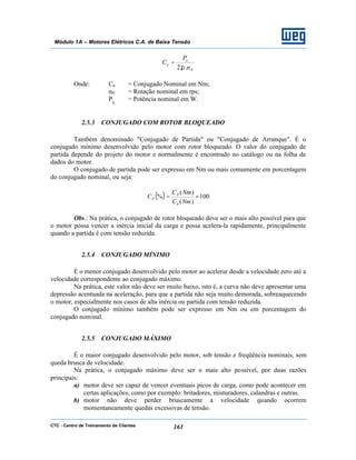 CTC - Centro de Treinamento de Clientes 161
Módulo 1A – Motores Elétricos C.A. de Baixa Tensão
N
n
n
n
P
C
..2π
=
Onde: Cn = Conjugado Nominal em Nm;
nN = Rotação nominal em rps;
Pn
= Potência nominal em W.
2.5.3 CONJUGADO COM ROTOR BLOQUEADO
Também denominado "Conjugado de Partida" ou "Conjugado de Arranque". É o
conjugado mínimo desenvolvido pelo motor com rotor bloqueado. O valor do conjugado de
partida depende do projeto do motor e normalmente é encontrado no catálogo ou na folha de
dados do motor.
O conjugado de partida pode ser expresso em Nm ou mais comumente em porcentagem
do conjugado nominal, ou seja:
( ) 100
)(
)(
% ×=
NmC
NmC
C
n
P
P
Obs.: Na prática, o conjugado de rotor bloqueado deve ser o mais alto possível para que
o motor possa vencer a inércia inicial da carga e possa acelera-la rapidamente, principalmente
quando a partida é com tensão reduzida.
2.5.4 CONJUGADO MÍNIMO
É o menor conjugado desenvolvido pelo motor ao acelerar desde a velocidade zero até a
velocidade correspondente ao conjugado máximo.
Na prática, este valor não deve ser muito baixo, isto é, a curva não deve apresentar uma
depressão acentuada na aceleração, para que a partida não seja muito demorada, sobreaquecendo
o motor, especialmente nos casos de alta inércia ou partida com tensão reduzida.
O conjugado mínimo também pode ser expresso em Nm ou em porcentagem do
conjugado nominal.
2.5.5 CONJUGADO MÁXIMO
É o maior conjugado desenvolvido pelo motor, sob tensão e freqüência nominais, sem
queda brusca de velocidade.
Na prática, o conjugado máximo deve ser o mais alto possível, por duas razões
principais:
a) motor deve ser capaz de vencer eventuais picos de carga, como pode acontecer em
certas aplicações, como por exemplo: britadores, misturadores, calandras e outras.
b) motor não deve perder bruscamente a velocidade quando ocorrem
momentaneamente quedas excessivas de tensão.
 