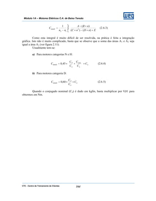 CTC - Centro de Treinamento de Clientes 164
Módulo 1A – Motores Elétricos C.A. de Baixa Tensão
∫ 





+×−×
×−
−
=
1
2
)()(
)(1
2
12
n
n
mméd
EnDnC
nBA
nn
C (2.6.3)
Como esta integral é muito difícil de ser resolvida, na prática é feita a integração
gráfica. Isto não é muito complicado, basta que se observe que a soma das áreas A1 e A2 seja
igual a área A3 (ver figura 2.11).
Usualmente tem-se:
a) Para motores categorias N e H:
n
n
máx
n
P
mméd C
C
C
C
C
C ×





+×= 45,0 (2.6.4)
b) Para motores categoria D:
n
n
P
mméd C
C
C
C ××= 60,0 (2.6.5)
Quando o conjugado nominal (Cn) é dado em kgfm, basta multiplicar por 9,81 para
obtermos em Nm.
 