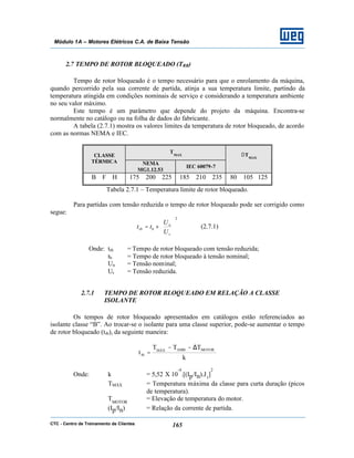 CTC - Centro de Treinamento de Clientes 165
Módulo 1A – Motores Elétricos C.A. de Baixa Tensão
2.7 TEMPO DE ROTOR BLOQUEADO (TRB)
Tempo de rotor bloqueado é o tempo necessário para que o enrolamento da máquina,
quando percorrido pela sua corrente de partida, atinja a sua temperatura limite, partindo da
temperatura atingida em condições nominais de serviço e considerando a temperatura ambiente
no seu valor máximo.
Este tempo é um parâmetro que depende do projeto da máquina. Encontra-se
normalmente no catálogo ou na folha de dados do fabricante.
A tabela (2.7.1) mostra os valores limites da temperatura de rotor bloqueado, de acordo
com as normas NEMA e IEC.
TMAXCLASSE
TÉRMICA NEMA
MG1.12.53
IEC 60079-7
∆TMAX
B F H 175 200 225 185 210 235 80 105 125
Tabela 2.7.1 – Temperatura limite de rotor bloqueado.
Para partidas com tensão reduzida o tempo de rotor bloqueado pode ser corrigido como
segue:
2






×=
r
n
brb
U
U
tt (2.7.1)
Onde: trb = Tempo de rotor bloqueado com tensão reduzida;
tb = Tempo de rotor bloqueado à tensão nominal;
Un = Tensão nominal;
Ur = Tensão reduzida.
2.7.1 TEMPO DE ROTOR BLOQUEADO EM RELAÇÃO A CLASSE
ISOLANTE
Os tempos de rotor bloqueado apresentados em catálogos estão referenciados ao
isolante classe “B”. Ao trocar-se o isolante para uma classe superior, pode-se aumentar o tempo
de rotor bloqueado (trb), da seguinte maneira:
k
TTT
t
MOTORAMBMÁX
rb
∆−−
=
Onde: k = 5,52 X 10
-4
.[(Ip/In).J1
]
2
TMÁX = Temperatura máxima da classe para curta duração (picos
de temperatura).
TMOTOR
= Elevação de temperatura do motor.
(Ip/In) = Relação da corrente de partida.
 