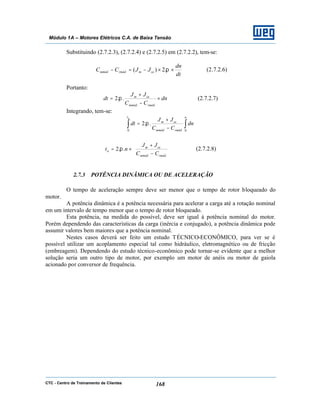 CTC - Centro de Treinamento de Clientes 168
Módulo 1A – Motores Elétricos C.A. de Baixa Tensão
Substituindo (2.7.2.3), (2.7.2.4) e (2.7.2.5) em (2.7.2.2), tem-se:
dt
dn
JJCC cemrmédmméd ××−=− π.2)( (2.7.2.6)
Portanto:
dn
CC
JJ
dt
rmédmméd
cem
×
−
+
= ..2 π (2.7.2.7)
Integrando, tem-se:
∫ ∫−
+
=
at n
rmédmméd
cem
dn
CC
JJ
dt
0 0
..2 π






−
+
×=
rmédmméd
cem
a
CC
JJ
nt ..2 π (2.7.2.8)
2.7.3 POTÊNCIA DINÂMICA OU DE ACELERAÇÃO
O tempo de aceleração sempre deve ser menor que o tempo de rotor bloqueado do
motor.
A potência dinâmica é a potência necessária para acelerar a carga até a rotação nominal
em um intervalo de tempo menor que o tempo de rotor bloqueado.
Esta potência, na medida do possível, deve ser igual à potência nominal do motor.
Porém dependendo das características da carga (inércia e conjugado), a potência dinâmica pode
assumir valores bem maiores que a potência nominal.
Nestes casos deverá ser feito um estudo TÉCNICO-ECONÔMICO, para ver se é
possível utilizar um acoplamento especial tal como hidráulico, eletromagnético ou de fricção
(embreagem). Dependendo do estudo técnico-econômico pode tornar-se evidente que a melhor
solução seria um outro tipo de motor, por exemplo um motor de anéis ou motor de gaiola
acionado por conversor de frequência.
 
