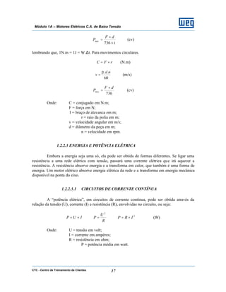 CTC - Centro de Treinamento de Clientes 17
Módulo 1A – Motores Elétricos C.A. de Baixa Tensão
t
dF
Pmec
×
×
=
736
(cv)
lembrando que, 1N.m = 1J = W.∆t. Para movimentos circulares.
rFC ×= (N.m)
60
.. nd
v
π
= (m/s)
736
dF
Pmec
×
= (cv)
Onde: C = conjugado em N.m;
F = força em N;
l = braço de alavanca em m;
r = raio da polia em m;
v = velocidade angular em m/s;
d = diâmetro da peça em m;
n = velocidade em rpm.
1.2.2.3 ENERGIA E POTÊNCIA ELÉTRICA
Embora a energia seja uma só, ela pode ser obtida de formas diferentes. Se ligar uma
resistência a uma rede elétrica com tensão, passará uma corrente elétrica que irá aquecer a
resistência. A resistência absorve energia e a transforma em calor, que também é uma forma de
energia. Um motor elétrico absorve energia elétrica da rede e a transforma em energia mecânica
disponível na ponta do eixo.
1.2.2.3.1 CIRCUITOS DE CORRENTE CONTÍNUA
A “potência elétrica”, em circuitos de corrente contínua, pode ser obtida através da
relação da tensão (U), corrente (I) e resistência (R), envolvidas no circuito, ou seja:
2
2
IRP
R
U
PIUP ×==×= (W)
Onde: U = tensão em volt;
I = corrente em ampères;
R = resistência em ohm;
P = potência média em watt.
 