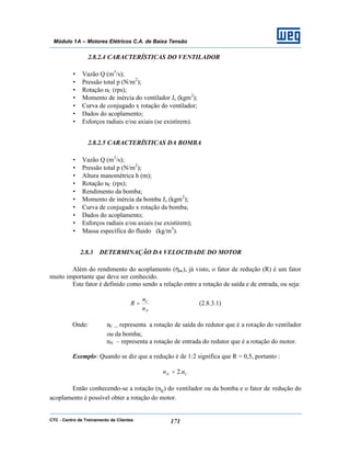 CTC - Centro de Treinamento de Clientes 171
Módulo 1A – Motores Elétricos C.A. de Baixa Tensão
2.8.2.4 CARACTERÍSTICAS DO VENTILADOR
• Vazão Q (m3
/s);
• Pressão total p (N/m2
);
• Rotação nC (rps);
• Momento de inércia do ventilador Jc (kgm2
);
• Curva de conjugado x rotação do ventilador;
• Dados do acoplamento;
• Esforços radiais e/ou axiais (se existirem).
2.8.2.5 CARACTERÍSTICAS DA BOMBA
• Vazão Q (m3
/s);
• Pressão total p (N/m2
);
• Altura manométrica h (m);
• Rotação nC (rps);
• Rendimento da bomba;
• Momento de inércia da bomba Jc (kgm2
);
• Curva de conjugado x rotação da bomba;
• Dados do acoplamento;
• Esforços radiais e/ou axiais (se existirem);
• Massa específica do fluido (kg/m3
).
2.8.3 DETERMINAÇÃO DA VELOCIDADE DO MOTOR
Além do rendimento do acoplamento (ηac), já visto, o fator de redução (R) é um fator
muito importante que deve ser conhecido.
Este fator é definido como sendo a relação entre a rotação de saída e de entrada, ou seja:
N
C
n
n
R = (2.8.3.1)
Onde: nC – representa a rotação de saída do redutor que é a rotação do ventilador
ou da bomba;
nN – representa a rotação de entrada do redutor que é a rotação do motor.
Exemplo: Quando se diz que a redução é de 1:2 significa que R = 0,5, portanto :
CN nn .2=
Então conhecendo-se a rotação (nc) do ventilador ou da bomba e o fator de redução do
acoplamento é possível obter a rotação do motor.
 