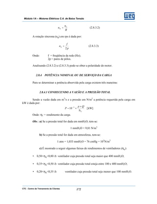CTC - Centro de Treinamento de Clientes 172
Módulo 1A – Motores Elétricos C.A. de Baixa Tensão
R
n
n C
N = (2.8.3.2)
A rotação síncrona (ns) em rps é dada por:
p
f
nS
2
= (2.8.3.3)
Onde: f = freqüência da rede (Hz);
2p = pares de pólos.
Analisando (2.8.3.2) e (2.8.3.3) pode-se obter a polaridade do motor.
2.8.4 POTÊNCIA NOMINAL OU DE SERVIÇO DA CARGA
Para se determinar a potência absorvida pela carga existem três maneiras:
2.8.4.1 CONHECENDO A VAZÃO E A PRESSÃO TOTAL
Sendo a vazão dada em m3
/s e a pressão em N/m2
a potência requerida pela carga em
kW é dada por:
C
Qp
P
η
×
×= −3
10 [kW]
Onde: ηC = rendimento da carga.
Obs.: a) Se a pressão total for dada em mmH2O, tem-se:
1 mmH2O = 9,81 N/m2
b) Se a pressão total for dada em atmosferas, tem-se:
1 atm = 1,033 mmH2O = 76 cmHg = 105
N/m2
c) É mostrado a seguir algumas faixas de rendimentos de ventiladores (ηv):
• 0,50<ηv<0,80 à ventilador cuja pressão total seja maior que 400 mmH2O;
• 0,35<ηv<0,50 à ventilador cuja pressão total esteja entre 100 e 400 mmH2O;
• 0,20<ηv<0,35 à ventilador cuja pressão total seja menor que 100 mmH2O.
 