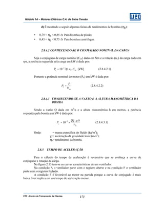 CTC - Centro de Treinamento de Clientes 173
Módulo 1A – Motores Elétricos C.A. de Baixa Tensão
d) É mostrado a seguir algumas faixas de rendimentos de bombas (ηb):
• 0,75 < ηb < 0,85 à Para bombas de pistão;
• 0,45 < ηb < 0,75 à Para bombas centrífugas.
2.8.4.2 CONHECENDO-SE O CONJUGADO NOMINAL DA CARGA
Seja o conjugado de carga nominal (Ccn) dado em Nm e a rotação (nC) da carga dado em
rps, a potência requerida pela carga em kW é dada por:
cnCc CnP ..2.10 3
π−
= [kW] (2.8.4.2.1)
Portanto a potência nominal do motor (Pn) em kW é dada por:
ac
c
n
P
P
η
= (2.8.4.2.2)
2.8.4.3 CONHECENDO-SE A VAZÃO E A ALTURA MANOMÉTRICA DA
BOMBA
Sendo a vazão Q dada em m3
/s e a altura manométrica h em metros, a potência
requerida pela bomba em kW é dada por:
b
hgQ
PC
η
ϕ ...
10 3
×= −
(2.8.4.3.1)
Onde: ϕ = massa específica do fluido (kg/m3
);
g = aceleração da gravidade local (m/s2
);
ηb= rendimento da bomba.
2.8.5 TEMPO DE ACELERAÇÃO
Para o cálculo do tempo de aceleração é necessário que se conheça a curva de
conjugado x rotação da carga.
Na figura 2.13 tem-se as curvas características de um ventilador.
Na condição A o ventilador parte com o registro aberto e na condição F o ventilador
parte com o registro fechado.
A condição F é favorável ao motor na partida porque a curva de conjugado é mais
baixa. Isto implica em um tempo de aceleração menor.
 