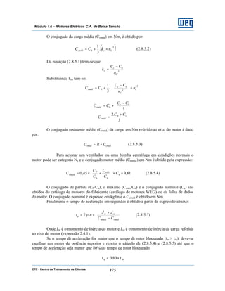 CTC - Centro de Treinamento de Clientes 175
Módulo 1A – Motores Elétricos C.A. de Baixa Tensão
O conjugado da carga média (Ccméd) em Nm, é obtido por:
( )2
0 .
3
1
Cccméd nkCC ×+= (2.8.5.2)
Da equação (2.8.5.1) tem-se que:
2
0
C
c
c
n
CC
k
−
=
Substituindo kc, tem-se:








×






 −
+=
2
2
0
0 .
3
1
c
C
c
cméd n
n
CC
CC





 −
+=
3
0
0
CC
CC c
cméd
3
.2 0 c
cméd
CC
C
+
=
O conjugado resistente médio (Crméd) da carga, em Nm referido ao eixo do motor é dado
por:
cmédrméd CRC ×= (2.8.5.3)
Para acionar um ventilador ou uma bomba centrífuga em condições normais o
motor pode ser categoria N, e o conjugado motor médio (Cmméd) em Nm é obtido pela expressão:
81,945,0 ××





+×= n
n
máx
n
P
mméd C
C
C
C
C
C (2.8.5.4)
O conjugado de partida (CP/Cn), o máximo (Cmáx/Cn) e o conjugado nominal (Cn) são
obtidos do catálogo de motores do fabricante (catálogo de motores WEG) ou da folha de dados
do motor. O conjugado nominal é expresso em kgfm e o Ccméd é obtido em Nm.
Finalmente o tempo de aceleração em segundos é obtido a partir da expressão abaixo:






−
+
×=
rmédmméd
cem
a
CC
JJ
nt ..2 π (2.8.5.5)
Onde Jm é o momento de inércia do motor e Jce é o momento de inércia da carga referida
ao eixo do motor (expressão 2.4.1).
Se o tempo de aceleração for maior que o tempo de rotor bloqueado (ta > trb), deve-se
escolher um motor de potência superior e repetir o cálculo de (2.8.5.4) e (2.8.5.5) até que o
tempo de aceleração seja menor que 80% do tempo de rotor bloqueado.
rba t80,0t ×<
 