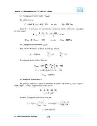 CTC - Centro de Treinamento de Clientes 178
Módulo 1A – Motores Elétricos C.A. de Baixa Tensão
c) Conjugado resistente médio ( Crméd):
Do gráfico tem-se:
32010,0)A(C10,0C cn0 ×=×= ; ou seja, Nm0,32C0 =
Como R = 1, e levando em consideração a expressão abaixo, obtêm-se o conjugado
resistente médio:
128
3
32064
3
CC2
C cn0
cméd =
+
=
+×
= Nm
1281CRC cmédrméd ×=×= ; ou seja, Nm128Crméd =
d) Conjugado motor médio (CMMÉD):
Para o motor de 100 cv/ IV pólos, do catálogo, tem-se:
3,3
C
C
0,3
C
C
1,40
n
máx
n
P
=== kgfmCn
O conjugado motor médio é dado por:
81,9C
C
C
C
C
45,0C n
n
máx
n
P
mméd ××





+×=
( ) 81,91,403,30,345,0 ××+×=mmédC
Nm1115=mmédC
e) Tempo de Aceleração (ta):
Do catálogo obtêm-se o valor do momento de inércia do motor (Jm) que é igual a
1,15478 kgm2
, e como o acoplamento é direto, tem-se:
22
cce )1(20RJJ ×=×=
2
ce kgm20J =
Portanto, o tempo de aceleração é dado por:






−
+
××=





−
+
×=
1281115
2015478,1
67,29.2..2 ππ
rmédmméd
cem
a
CC
JJ
nt
segundos.99,3=at
 