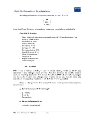 CTC - Centro de Treinamento de Clientes 179
Módulo 1A – Motores Elétricos C.A. de Baixa Tensão
Do catálogo obtêm-se o tempo de rotor bloqueado (trb) que é de 12,0s.
rba t8,0t ×≤
108,0 ×≤at
sta 0,8≤
O que é verificado. Portanto o motor está apto para acionar o ventilador na condição (A).
Especificação do motor:
• Motor trifásico de indução, rotor de gaiola, marca WEG Alto Rendimento Plus;
• Potência: 75 kW/100 cv;
• Polaridade: IV Pólos;
• Tensão: 440 volts;
• Freqüência: 60 Hz;
• Carcaça: 250 SM;
• Forma construtiva: B3D;
• Grau de Proteção: IP55;
• Classe de isolamento: F;
• Categoria: N;
• Regime de Serviço: S1;
• Outras condições:
2.8.6.2 BOMBAS
OBS: Todos os valores adotados, no caso do motor elétrico, provém de tabelas que
encontram-se nos catálogos destes produtos. Para fins didáticos, na apostila, estamos
adotando o catálogo de motores W21 modelo Mod.001.66/092004. É aconselhável, sempre
que necessário, recorrer aos catálogos mais recentes ou, de uma maneira mais ágil,
consultando nosso catálogo eletrônico no site da WEG (www.weg.com.br).
Deseja-se saber que motor deve ser acoplado a uma bomba que apresenta as seguintes
características:
a) Características da rede de alimentação:
• U = 440 V;
• f = 60 Hz;
• Partida direta.
b) Características do ambiente:
• Atmosfera limpa (normal).
 