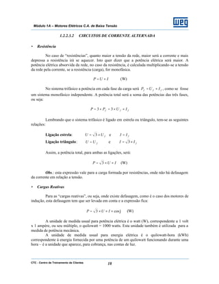 CTC - Centro de Treinamento de Clientes 18
Módulo 1A – Motores Elétricos C.A. de Baixa Tensão
1.2.2.3.2 CIRCUITOS DE CORRENTE ALTERNADA
• Resistência
No caso de “resistências”, quanto maior a tensão da rede, maior será a corrente e mais
depressa a resistência irá se aquecer. Isto quer dizer que a potência elétrica será maior. A
potência elétrica absorvida da rede, no caso da resistência, é calculada multiplicando-se a tensão
da rede pela corrente, se a resistência (carga), for monofásica.
IUP ×= (W)
No sistema trifásico a potência em cada fase da carga será fff IUP ×= , como se fosse
um sistema monofásico independente. A potência total será a soma das potências das três fases,
ou seja:
fff IUPP ××=×= 33
Lembrando que o sistema trifásico é ligado em estrela ou triângulo, tem-se as seguintes
relações:
Ligação estrela: fUU ×= 3 e fII =
Ligação triângulo: fUU = e fII ×= 3
Assim, a potência total, para ambas as ligações, será:
IUP ××= 3 (W)
Obs.: esta expressão vale para a carga formada por resistências, onde não há defasagem
da corrente em relação a tensão.
• Cargas Reativas
Para as “cargas reativas”, ou seja, onde existe defasagem, como é o caso dos motores de
indução, esta defasagem tem que ser levada em conta e a expressão fica:
ϕcos3 ×××= IUP (W)
A unidade de medida usual para potência elétrica é o watt (W), correspondente a 1 volt
x 1 ampère, ou seu múltiplo, o quilowatt = 1000 watts. Esta unidade também é utilizada para a
medida de potência mecânica.
A unidade de medida usual para energia elétrica é o quilowatt-hora (kWh)
correspondente à energia fornecida por uma potência de um quilowatt funcionando durante uma
hora – é a unidade que aparece, para cobrança, nas contas de luz.
 