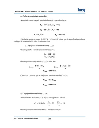 CTC - Centro de Treinamento de Clientes 181
Módulo 1A – Motores Elétricos C.A. de Baixa Tensão
b) Potência nominal do motor (Pn):
A potência requerida pela bomba é obtida da expressão abaixo:
cnC
3
b C.n.2.10P π= −
[kW]
4807,292.10P 3
b ××π= −
kW6,89Pb = cv7,121Pb =
Escolhe-se, então, o motor de 90 kW / 125 cv / IV pólos, que é normalizado conforme
catálogo de motores WEG Alto Rendimento Plus.
c) Conjugado resistente médio (Crméd):
O conjugado C0 é obtido diretamente da curva.
48012,0C0 ×=
Nm6,57C0 =
O conjugado da carga médio (Ccméd) é dado por:
3
CC2
C cn0
cméd
+×
=
3
4806,572
Ccméd
+×
=
Nm4,198Ccméd =
Como R = 1, tem-se que, o conjugado resistente médio (Crméd) é:
cmédrméd CRC ×=
Nm4,198Crméd =
d) Conjugado motor médio (Cmméd):
Para um motor de 90 kW / 125 cv; do catálogo WEG tem-se:
9,23,21,50 ===
N
C
C
C
C
kgfmC máx
n
P
n
O conjugado motor médio é obtido a partir da equação:
 