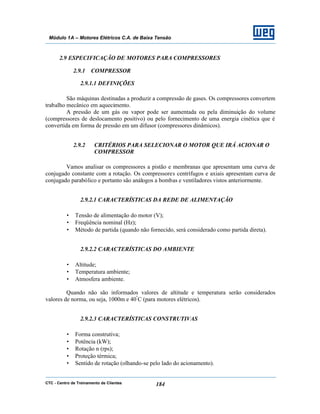 CTC - Centro de Treinamento de Clientes 184
Módulo 1A – Motores Elétricos C.A. de Baixa Tensão
2.9 ESPECIFICAÇÃO DE MOTORES PARA COMPRESSORES
2.9.1 COMPRESSOR
2.9.1.1 DEFINIÇÕES
São máquinas destinadas a produzir a compressão de gases. Os compressores convertem
trabalho mecânico em aquecimento.
A pressão de um gás ou vapor pode ser aumentada ou pela diminuição do volume
(compressores de deslocamento positivo) ou pelo fornecimento de uma energia cinética que é
convertida em forma de pressão em um difusor (compressores dinâmicos).
2.9.2 CRITÉRIOS PARA SELECIONAR O MOTOR QUE IRÁ ACIONAR O
COMPRESSOR
Vamos analisar os compressores a pistão e membranas que apresentam uma curva de
conjugado constante com a rotação. Os compressores centrífugos e axiais apresentam curva de
conjugado parabólico e portanto são análogos a bombas e ventiladores vistos anteriormente.
2.9.2.1 CARACTERÍSTICAS DA REDE DE ALIMENTAÇÃO
• Tensão de alimentação do motor (V);
• Freqüência nominal (Hz);
• Método de partida (quando não fornecido, será considerado como partida direta).
2.9.2.2 CARACTERÍSTICAS DO AMBIENTE
• Altitude;
• Temperatura ambiente;
• Atmosfera ambiente.
Quando não são informados valores de altitude e temperatura serão considerados
valores de norma, ou seja, 1000m e 40º
C (para motores elétricos).
2.9.2.3 CARACTERÍSTICAS CONSTRUTIVAS
• Forma construtiva;
• Potência (kW);
• Rotação n (rps);
• Proteção térmica;
• Sentido de rotação (olhando-se pelo lado do acionamento).
 