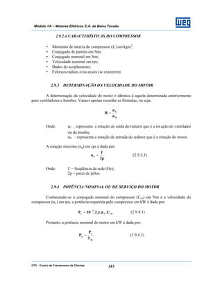 CTC - Centro de Treinamento de Clientes 185
Módulo 1A – Motores Elétricos C.A. de Baixa Tensão
2.9.2.4 CARACTERÍSTICAS DO COMPRESSOR
• Momento de inércia do compressor (Jc) em kgm2
;
• Conjugado de partida em Nm;
• Conjugado nominal em Nm;
• Velocidade nominal em rps;
• Dados do acoplamento;
• Esforços radiais e/ou axiais (se existirem).
2.9.3 DETERMINAÇÃO DA VELOCIDADE DO MOTOR
A determinação da velocidade do motor é idêntica à aquela determinada anteriormente
para ventiladores e bombas. Vamos apenas recordar as fórmulas, ou seja:
N
C
n
n
R =
Onde: nC – representa a rotação de saída do redutor que é a rotação do ventilador
ou da bomba;
nN – representa a rotação de entrada do redutor que é a rotação do motor.
A rotação síncrona (ns) em rps é dada por:
p2
f
nS = (2.9.3.3)
Onde: f = freqüência da rede (Hz);
2p = pares de pólos.
2.9.4 POTÊNCIA NOMINAL OU DE SERVIÇO DO MOTOR
Conhecendo-se o conjugado nominal do compressor (Ccn) em Nm e a velocidade do
compressor (nC) em rps, a potência requerida pelo compressor em kW é dada por:
cnC
3
c C.n..2.10P π= −
(2.9.4.1)
Portanto, a potência nominal do motor em kW é dada por:
ac
c
n
P
P
η
= (2.9.4.2)
 
