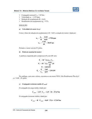 CTC - Centro de Treinamento de Clientes 188
Módulo 1A – Motores Elétricos C.A. de Baixa Tensão
• Conjugado nominal Ccn = 24 Nm;
• Velocidade nC = 1125 rpm;
• Redução do acoplamento R = 0,65;
• Rendimento do acoplamento ηac = 97%
SOLUÇÃO:
a) Velocidade do motor (nN):
Como o fator de redução do acoplamento é R = 0,65; a rotação do motor é dada por:
rpm1730
65,0
1125
R
n
n C
N ===
rps83,28
60
1730
nN ==
Portanto o motor será de IV pólos.
b) Potência nominal do motor:
A potência requerida pelo compressor (Pc) em kW será:
cnC
3
c C.n..2.10P π= −
24.
60
1125
..2.10P 3
c π= −
kW82,2Pc =
kW91,2
97,0
82,2P
P
ac
c
n ==
η
=
De catálogo, com estes valores, encontra-se um motor WEG Alto Rendimento Plus de 4
cv/ 3 kW - IV pólos.
c) Conjugado resistente médio (Crméd):
O conjugado da carga média é dado por:
Nm6,272415,1C15,1C cncméd =×=×=
O conjugado resistente médio é dado por:
Nm94,176,2765,0CRC cmédrméd =×=×=
 