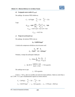 CTC - Centro de Treinamento de Clientes 189
Módulo 1A – Motores Elétricos C.A. de Baixa Tensão
d) Conjugado motor médio (Cmméd):
Do catálogo de motores WEG obtêm-se:
1,239,267,1 ===
n
máx
n
P
n
C
C
C
C
kgfmC
Logo:
81,9C
C
C
C
C
45,0C n
n
máx
n
P
mméd ××





+×=
( ) 81,967,11,39,245,0 ××+×=mmédC
NmCmméd 23,44=
e) Tempo de aceleração (ta):
Do catálogo de motores WEG, tem-se:
Jm = 0,00918 kgm2
A inércia do compressor referida ao eixo do motor será:
c
2
ce JRJ ×=
( ) 22
ce kgm06,15,265,0J =×=
Portanto, o tempo de aceleração é dado por:






−
+
π=
rmédmméd
cem
Na
CC
JJ
.n.2t
segundosta 36,7
94,1723,44
06,100918,0
.75,28.2 =





−
+
= π
Do catálogo tem-se que:
segundostb 0,8=
Como ta > 0,8 trb, deve-se escolher um motor de maior potência. Adota-se como base o
de 3,7 kW / 5 cv, que é imediatamente superior ao motor anterior:
rpsrpmnsegundostkgmJ
C
C
C
C
kgfC
Nrbm
n
máx
n
P
n
83,281730;0,8;01072,0
0,3;0,3;09,2
2
====
===
 