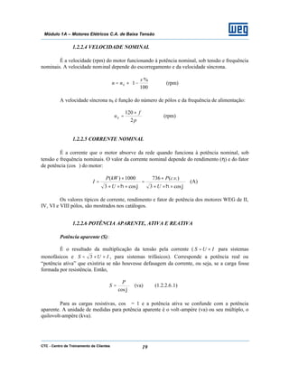 CTC - Centro de Treinamento de Clientes 19
Módulo 1A – Motores Elétricos C.A. de Baixa Tensão
1.2.2.4 VELOCIDADE NOMINAL
É a velocidade (rpm) do motor funcionando à potência nominal, sob tensão e frequência
nominais. A velocidade nominal depende do escorregamento e da velocidade síncrona.






−×=
100
%
1
s
nn S (rpm)
A velocidade síncrona nS é função do número de pólos e da frequência de alimentação:
p
f
nS
2
120 ×
= (rpm)
1.2.2.5 CORRENTE NOMINAL
É a corrente que o motor absorve da rede quando funciona à potência nominal, sob
tensão e frequência nominais. O valor da corrente nominal depende do rendimento (η) e do fator
de potência (cosϕ) do motor:
ϕηϕη cos3
.).(736
cos3
1000)(
×××
×
=
×××
×
=
U
vcP
U
kWP
I (A)
Os valores típicos de corrente, rendimento e fator de potência dos motores WEG de II,
IV, VI e VIII pólos, são mostrados nos catálogos.
1.2.2.6 POTÊNCIA APARENTE, ATIVA E REATIVA
Potência aparente (S):
É o resultado da multiplicação da tensão pela corrente ( IUS ×= para sistemas
monofásicos e IUS ××= 3 , para sistemas trifásicos). Corresponde a potência real ou
“potência ativa” que existiria se não houvesse defasagem da corrente, ou seja, se a carga fosse
formada por resistência. Então,
ϕcos
P
S = (va) (1.2.2.6.1)
Para as cargas resistivas, cosϕ = 1 e a potência ativa se confunde com a potência
aparente. A unidade de medidas para potência aparente é o volt-ampère (va) ou seu múltiplo, o
quilovolt-ampère (kva).
 