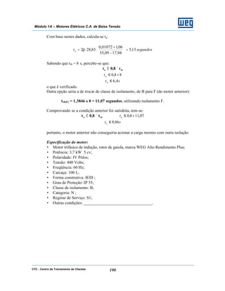 CTC - Centro de Treinamento de Clientes 190
Módulo 1A – Motores Elétricos C.A. de Baixa Tensão
Com base nestes dados, calcula-se ta:
segundosta 13,5
94,1709,55
06,101072,0
.83,28.2 =





−
+
= π
Sabendo que trb = 8 s, percebe-se que:
rba tt ×≤ 8,0
88,0 ×≤at
sta 4,6≤
o que é verificado.
Outra opção seria a de trocar de classe de isolamento, de B para F (do motor anterior):
trb(F) = 1,3846 x 8 = 11,07 segundos, utilizando isolamento F.
Comprovando se a condição anterior foi satisfeita, tem-se:
rba t8,0t ×≤ 07,118,0 ×≤at
sta 86,8≤
portanto, o motor anterior não conseguiria acionar a carga mesmo com outra isolação.
Especificação do motor:
• Motor trifásico de indução, rotor de gaiola, marca WEG Alto Rendimento Plus;
• Potência: 3,7 kW 5 cv;
• Polaridade: IV Pólos;
• Tensão: 440 Volts;
• Freqüência: 60 Hz;
• Carcaça: 100 L;
• Forma construtiva: B3D ;
• Grau de Proteção: IP 55;
• Classe de isolamento: B;
• Categoria: N ;
• Regime de Serviço: S1;
• Outras condições: _________________________________.
 