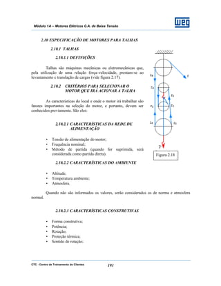 CTC - Centro de Treinamento de Clientes 191
Módulo 1A – Motores Elétricos C.A. de Baixa Tensão
2.10 ESPECIFICAÇÃO DE MOTORES PARA TALHAS
2.10.1 TALHAS
2.10.1.1 DEFINIÇÕES
Talhas são máquinas mecânicas ou eletromecânicas que,
pela utilização de uma relação força-velocidade, prestam-se ao
levantamento e translação de cargas (vide figura 2.17).
2.10.2 CRITÉRIOS PARA SELECIONAR O
MOTOR QUE IRÁ ACIONAR A TALHA
As características do local e onde o motor irá trabalhar são
fatores importantes na seleção do motor, e portanto, devem ser
conhecidos previamente. São eles:
2.10.2.1 CARACTERÍSTICAS DA REDE DE
ALIMENTAÇÃO
• Tensão de alimentação do motor;
• Frequência nominal;
• Método de partida (quando for suprimida, será
considerada como partida direta).
2.10.2.2 CARACTERÍSTICAS DO AMBIENTE
• Altitude;
• Temperatura ambiente;
• Atmosfera.
Quando não são informados os valores, serão considerados os de norma e atmosfera
normal.
2.10.2.3 CARACTERÍSTICAS CONSTRUTIVAS
• Forma construtiva;
• Potência;
• Rotação;
• Proteção térmica;
• Sentido de rotação;
Figura 2.18
 