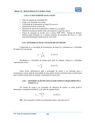 CTC - Centro de Treinamento de Clientes 192
Módulo 1A – Motores Elétricos C.A. de Baixa Tensão
2.10.2.4 CARACTERÍSTICAS DA TALHA
• Fator de redução da velocidade (R);
• Carga a ser levantada (m) em kg;
• Velocidade de levantamento da carga (Vc) em m/s;
• Rendimento total do sistema (h);
• Momento de inércia do acoplamento e redutor (Jac) em kgm2
;
• Diâmetro da polia ou tambor onde está suspensa a carga (Dc) em m;
• Classe de operação de acordo com a norma NBR 9974 - Seleção de Motores
Elétricos para Elevação ou, o número máximo de manobras por hora e o valor
percentual da duração operacional do ciclo (ED).
2.10.3 DETERMINAÇÃO DA VELOCIDADE DO MOTOR
Conhecendo-se a velocidade de levantamento da carga (Vc), determina-se a velocidade
do tambor (nC) em rps por:
c
c
C
D
V
n
.π
= (2.10.3.1)
Dividindo-se a velocidade do tambor pelo fator de redução, obtêm-se a velocidade
requerida pelo motor.
R
n
n C
= (2.10.3.2)
Desta forma, determina-se qual a polaridade do motor a ser utilizado para o
acionamento, porém ainda há necessidade de uma análise técnico-econômica para se determinar
qual a melhor relação fator de redução e polaridade do motor (2p).
2.10.4 DETERMINAÇÃO DO CONJUGADO NOMINAL REQUERIDO PELA
TALHA (CCN)
Em função da carga a ser levantada, do diâmetro do tambor ou polia, pode-se
determinar o conjugado nominal (Ccn) da talha da seguinte forma:
2
.. c
cn
Dgm
C = (2.10.4.1)
Obs.: Esta expressão é válida em acionamento direto, sem polia móvel.
 