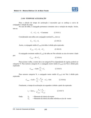 CTC - Centro de Treinamento de Clientes 195
Módulo 1A – Motores Elétricos C.A. de Baixa Tensão
2.10.8 TEMPO DE ACELERAÇÃO
Para o cálculo do tempo de aceleração é necessário que se conheça a curva de
conjugado x rotação da carga.
No caso de talha, o conjugado permanece constante com a variação da rotação. Assim,
tem-se:
cc kCC += 0 = Constante (2.10.8.1)
Considerando uma talha com conjugado nominal Ccn, tem-se:
ccn kCC += 0 (2.10.8.2)
Assim, o conjugado médio (Ccméd) da talha é obtido pela expressão:
cnccméd CkCC =+= 0 (2.10.8.3)
O conjugado resistente médio (Crméd) da talha em Nm referido ao eixo do motor é dado
por:
cnrméd CRC ×= (2.10.8.4)
Para acionar a talha, o motor deve ser categoria D ou dependendo do regime, poderá ser
categoria N. Para motores categoria D, o conjugado motor médio (Cmméd) em Nm é obtido pela
expressão:
n
n
P
mméd C
C
C
,C ××= 600 (2.10.8.5)
Para motores categoria N, o conjugado motor médio (Cmméd) em Nm é obtido pela
expressão:
819450 ,C
C
C
C
C
,C n
n
máx
n
P
mméd ××





+×= (2.10.8.6)
Finalmente, o tempo de aceleração em segundos é obtido a partir da expressão:






−
+
=
rmédmméd
cem
Na
CC
JJ
nt ...2 π (2.10.8.7)
Onde: Jm = Momento de inércia do motor
Jce = Momento de inércia da talha referida ao eixo do motor
 