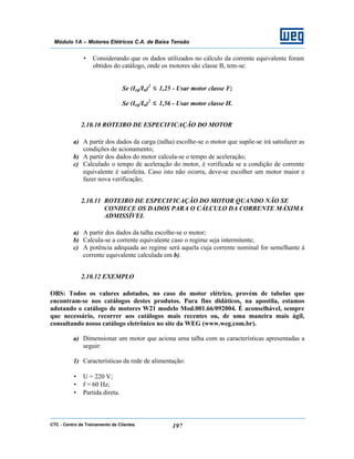 CTC - Centro de Treinamento de Clientes 197
Módulo 1A – Motores Elétricos C.A. de Baixa Tensão
• Considerando que os dados utilizados no cálculo da corrente equivalente foram
obtidos do catálogo, onde os motores são classe B, tem-se:
Se (Ieq/In)2
≤ 1,25 - Usar motor classe F;
Se (Ieq/In)2
≤ 1,56 - Usar motor classe H.
2.10.10 ROTEIRO DE ESPECIFICAÇÃO DO MOTOR
a) A partir dos dados da carga (talha) escolhe-se o motor que supõe-se irá satisfazer as
condições de acionamento;
b) A partir dos dados do motor calcula-se o tempo de aceleração;
c) Calculado o tempo de aceleração do motor, é verificada se a condição de corrente
equivalente é satisfeita. Caso isto não ocorra, deve-se escolher um motor maior e
fazer nova verificação;
2.10.11 ROTEIRO DE ESPECIFICAÇÃO DO MOTOR QUANDO NÃO SE
CONHECE OS DADOS PARA O CÁLCULO DA CORRENTE MÁXIMA
ADMISSÍVEL
a) A partir dos dados da talha escolhe-se o motor;
b) Calcula-se a corrente equivalente caso o regime seja intermitente;
c) A potência adequada ao regime será aquela cuja corrente nominal for semelhante à
corrente equivalente calculada em b).
2.10.12 EXEMPLO
OBS: Todos os valores adotados, no caso do motor elétrico, provém de tabelas que
encontram-se nos catálogos destes produtos. Para fins didáticos, na apostila, estamos
adotando o catálogo de motores W21 modelo Mod.001.66/092004. É aconselhável, sempre
que necessário, recorrer aos catálogos mais recentes ou, de uma maneira mais ágil,
consultando nosso catálogo eletrônico no site da WEG (www.weg.com.br).
a) Dimensionar um motor que aciona uma talha com as características apresentadas a
seguir:
1) Características da rede de alimentação:
• U = 220 V;
• f = 60 Hz;
• Partida direta.
 