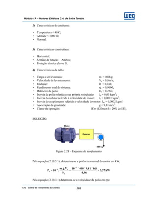 CTC - Centro de Treinamento de Clientes 198
Módulo 1A – Motores Elétricos C.A. de Baixa Tensão
2) Características do ambiente:
• Temperatura < 40º
C;
• Altitude < 1000 m;
• Normal.
3) Características construtivas:
• Horizontal;
• Sentido de rotação – Ambos;
• Proteção térmica classe B;
4) Características da talha:
• Carga a ser levantada: m = 400kg;
• Velocidade de levantamento: Vc = 0,8m/s;
• Redução: R = 0,041;
• Rendimento total do sistema: ηt = 0,9600;
• Diâmetro da polia: Dc = 0,22m;
• Inércia da polia referida a sua própria velocidade: Jp = 0,03 kgm2
;
• Inércia do redutor referida à velocidade do motor: Jr = 0,0001 kgm2
;
• Inércia do acoplamento referida a velocidade do motor: Jac = 0,0002 kgm2
;
• Aceleração da gravidade: g = 9,81 m/s2
;
• Classe de operação: 1Cm (120man/h - 20% de ED).
SOLUÇÃO:
Figura 2.21 – Esquema de acoplamento
Pela equação (2.10.5.1), determina-se a potência nominal do motor em kW:
kW27,3
96,0
8,081,940010V.g.m
.10P
3
t
c3
t =
×××
=
η
=
−
−
Pela equação (2.10.3.1) determina-se a velocidade da polia em rps:
 