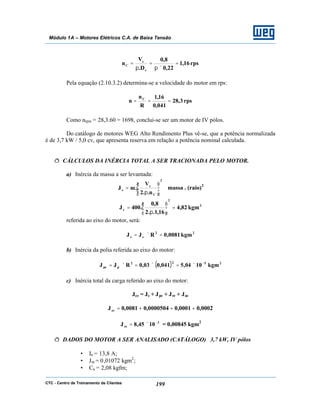 CTC - Centro de Treinamento de Clientes 199
Módulo 1A – Motores Elétricos C.A. de Baixa Tensão
rps16,1
22,0
8,0
D.
V
n
c
c
C =
×π
=
π
=
Pela equação (2.10.3.2) determina-se a velocidade do motor em rps:
rps3,28
041,0
16,1
R
n
n C
===
Como nrpm = 28,3.60 = 1698, conclui-se ser um motor de IV pólos.
Do catálogo de motores WEG Alto Rendimento Plus vê-se, que a potência normalizada
é de 3,7 kW / 5,0 cv, que apresenta reserva em relação a potência nominal calculada.
ð CÁLCULOS DA INÉRCIA TOTAL A SER TRACIONADA PELO MOTOR.
a) Inércia da massa a ser levantada:
2
C
c
c
n..2
V
.mJ 





π
= ≅ massa . (raio)2
2
2
c kgm82,4
16,1..2
8,0
.400J =





π
=
referida ao eixo do motor, será:
22
ce kgm0081,0RJJ =×=
b) Inércia da polia referida ao eixo do motor:
( ) 2522
ppe kgm1004,5041,003,0RJJ −
×=×=×=
c) Inércia total da carga referido ao eixo do motor:
Jce = Je + Jpe + Jre + Jae
0002,00001,00000504,00081,0Jce +++=
1045,8J 3
ce
−
×= = 0,00845 kgm2
ð DADOS DO MOTOR A SER ANALISADO (CATÁLOGO) 3,7 kW, IV pólos
• In = 13,8 A;
• Jm = 0,01072 kgm2
;
• Cn = 2,08 kgfm;
 