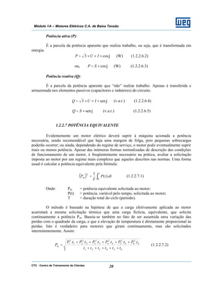 CTC - Centro de Treinamento de Clientes 20
Módulo 1A – Motores Elétricos C.A. de Baixa Tensão
Potência ativa (P):
É a parcela da potência aparente que realiza trabalho, ou seja, que é transformada em
energia.
ϕcos3 ×××= IUP (W) (1.2.2.6.2)
ou, ϕcos×= SP (W) (1.2.2.6.3)
Potência reativa (Q):
É a parcela da potência aparente que “não” realiza trabalho. Apenas é transferida e
armazenada nos elementos passivos (capacitores e indutores) do circuito.
ϕsen3 ×××= IUQ (v.a.r.) (1.2.2.6.4)
ϕsen×= SQ (v.a.r.) (1.2.2.6.5)
1.2.2.7 POTÊNCIA EQUIVALENTE
Evidentemente um motor elétrico deverá suprir à máquina acionada a potência
necessária, sendo recomendável que haja uma margem de folga, pois pequenas sobrecargas
poderão ocorrer; ou ainda, dependendo do regime de serviço, o motor pode eventualmente suprir
mais ou menos potência. Apesar das inúmeras formas normalizadas de descrição das condições
de funcionamento de um motor, é freqüentemente necessário na prática, avaliar a solicitação
imposta ao motor por um regime mais complexo que aqueles descritos nas normas. Uma forma
usual é calcular a potência equivalente pela fórmula:
( ) ∫=
T
m dttP
T
P
0
2
).(
1
(1.2.2.7.1)
Onde: Pm = potência equivalente solicitada ao motor;
P(t) = potência, variável pelo tempo, solicitada ao motor;
T = duração total do ciclo (período).
O método é baseado na hipótese de que a carga efetivamente aplicada ao motor
acarretará a mesma solicitação térmica que uma carga fictícia, equivalente, que solicita
continuamente a potência Pm. Baseia-se também no fato de ser assumida uma variação das
perdas com o quadrado da carga, e que a elevação de temperatura é diretamente proporcional às
perdas. Isto é verdadeiro para motores que giram continuamente, mas são solicitados
intermitentemente. Assim:
654321
6
2
65
2
54
2
43
2
32
2
21
2
1 ......
tttttt
tPtPtPtPtPtP
Pm
+++++
+++++
= (1.2.2.7.2)
 