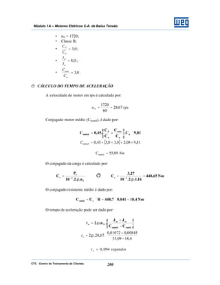 CTC - Centro de Treinamento de Clientes 200
Módulo 1A – Motores Elétricos C.A. de Baixa Tensão
• nN = 1720;
• Classe B;
• 0,3=
n
P
C
C
;
• 0,8=
n
P
I
I
;
• 0,3=
n
máx
C
C
.
ð CÁLCULO DO TEMPO DE ACELERAÇÃO
A velocidade do motor em rps é calculada por:
rpsnN 67,28
60
1720
==
Conjugado motor médio (Cmméd), é dado por:
81,9C.
C
C
C
C
.45,0C n
n
máx
n
P
mméd ×





+=
( ) 81,908,20,30,345,0 ××+×=mmédC
NmCmméd 09,55=
O conjugado da carga é calculado por:
C
3
t
c
n..2.10
P
C
π
= −
ð Nm65,448
16,1..2.10
27,3
C 3c =
π
= −
O conjugado resistente médio é dado por:
Nm4,18041,07,448RCC crméd =×=×=
O tempo de aceleração pode ser dado por:






−
+
π=
rmédmméd
cem
Na
CC
JJ
.n..2t






−
+
=
4,1809,55
00845,001072,0
.67,28..2 πat
segundosta 094,0=
 