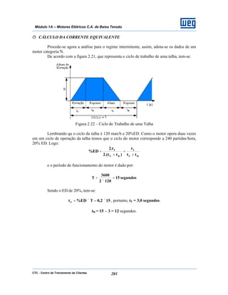 CTC - Centro de Treinamento de Clientes 201
Módulo 1A – Motores Elétricos C.A. de Baixa Tensão
ð CÁLCULO DA CORRENTE EQUIVALENTE
Procede-se agora a análise para o regime intermitente, assim, adota-se os dados de um
motor categoria N.
De acordo com a figura 2.21, que representa o ciclo de trabalho de uma talha, tem-se:
Figura 2.22 – Ciclo de Trabalho de uma Talha
Lembrando qu o ciclo da talha é 120 man/h e 20%ED. Como o motor opera duas vezes
em um ciclo de operação da talha temos que o ciclo do motor corresponde a 240 partidas/hora,
20% ED. Logo:
RF
F
RF
F
tt
t
)tt.(2
t.2
ED%
+
=
+
=
e o período de funcionamento do motor é dado por:
segundos15
1202
3600
T =
×
=
Sendo o ED de 20%, tem-se:
152,0TED%tF ×=×= , portanto, tF = 3,0 segundos.
tR = 15 – 3 = 12 segundos.
 