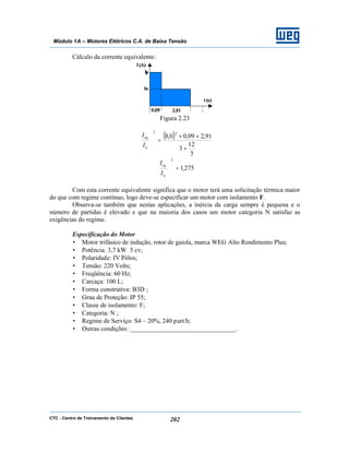 CTC - Centro de Treinamento de Clientes 202
Módulo 1A – Motores Elétricos C.A. de Baixa Tensão
Cálculo da corrente equivalente:
Figura 2.23
( )
3
12
3
91,209,00,8
22
+
+×
=





n
eq
I
I
275,1
2
=





n
eq
I
I
Com esta corrente equivalente significa que o motor terá uma solicitação térmica maior
do que com regime contínuo, logo deve-se especificar um motor com isolamento F.
Observa-se também que nestas aplicações, a inércia da carga sempre é pequena e o
número de partidas é elevado e que na maioria dos casos um motor categoria N satisfaz as
exigências do regime.
Especificação do Motor
• Motor trifásico de indução, rotor de gaiola, marca WEG Alto Rendimento Plus;
• Potência: 3,7 kW 5 cv;
• Polaridade: IV Pólos;
• Tensão: 220 Volts;
• Freqüência: 60 Hz;
• Carcaça: 100 L;
• Forma construtiva: B3D ;
• Grau de Proteção: IP 55;
• Classe de isolamento: F;
• Categoria: N ;
• Regime de Serviço: S4 – 20%, 240 part/h;
• Outras condições: _________________________________.
 