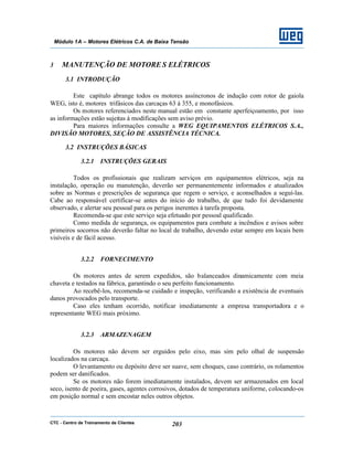 CTC - Centro de Treinamento de Clientes 203
Módulo 1A – Motores Elétricos C.A. de Baixa Tensão
3 MANUTENÇÃO DE MOTORE S ELÉTRICOS
3.1 INTRODUÇÃO
Este capítulo abrange todos os motores assíncronos de indução com rotor de gaiola
WEG, isto é, motores trifásicos das carcaças 63 à 355, e monofásicos.
Os motores referenciados neste manual estão em constante aperfeiçoamento, por isso
as informações estão sujeitas à modificações sem aviso prévio.
Para maiores informações consulte a WEG EQUIPAMENTOS ELÉTRICOS S.A.,
DIVISÃO MOTORES, SEÇÃO DE ASSISTÊNCIA TÉCNICA.
3.2 INSTRUÇÕES BÁSICAS
3.2.1 INSTRUÇÕES GERAIS
Todos os profissionais que realizam serviços em equipamentos elétricos, seja na
instalação, operação ou manutenção, deverão ser permanentemente informados e atualizados
sobre as Normas e prescrições de segurança que regem o serviço, e aconselhados a seguí-las.
Cabe ao responsável certificar-se antes do início do trabalho, de que tudo foi devidamente
observado, e alertar seu pessoal para os perigos inerentes à tarefa proposta.
Recomenda-se que este serviço seja efetuado por pessoal qualificado.
Como medida de segurança, os equipamentos para combate a incêndios e avisos sobre
primeiros socorros não deverão faltar no local de trabalho, devendo estar sempre em locais bem
visíveis e de fácil acesso.
3.2.2 FORNECIMENTO
Os motores antes de serem expedidos, são balanceados dinamicamente com meia
chaveta e testados na fábrica, garantindo o seu perfeito funcionamento.
Ao recebê-los, recomenda-se cuidado e inspeção, verificando a existência de eventuais
danos provocados pelo transporte.
Caso eles tenham ocorrido, notificar imediatamente a empresa transportadora e o
representante WEG mais próximo.
3.2.3 ARMAZENAGEM
Os motores não devem ser erguidos pelo eixo, mas sim pelo olhal de suspensão
localizados na carcaça.
O levantamento ou depósito deve ser suave, sem choques, caso contrário, os rolamentos
podem ser danificados.
Se os motores não forem imediatamente instalados, devem ser armazenados em local
seco, isento de poeira, gases, agentes corrosivos, dotados de temperatura uniforme, colocando-os
em posição normal e sem encostar neles outros objetos.
 