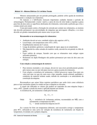 CTC - Centro de Treinamento de Clientes 204
Módulo 1A – Motores Elétricos C.A. de Baixa Tensão
Motores armazenados por um período prolongado, poderão sofrer queda da resistência
de isolamento e oxidação nos rolamentos.
Os mancais e o lubrificante merecem importantes cuidados durante o período de
armazenagem. Permanecendo o motor inativo, o peso do eixo do rotor tende a expulsar a graxa
para fora da área entre as superfícies deslizantes do rolamento, removendo a película que evita o
contato metal-com-metal.
Como prevenção contra a formação de corrosão por contato nos rolamentos, os motores
não deverão permanecer nas proximidades de máquinas que provoquem vibrações, e os eixos
deverão ser girados manualmente pelo menos uma vez por mês.
Recomenda-se na armazenagem de rolamentos:
• Ambiente deverá ser seco, umidade relativa não superior a 60 %;
• Local limpo, com temperatura entre 10º
C e 30º
C;
• Empilhamento máximo de 5 caixas;
• Longe de produtos químicos e canalização de vapor, água ou ar comprimido;
• Não depositá-los sobre estrados de madeira verde, encostá-los em parede ou chão de
pedra;
• Fazer rodízio de estoque, fazendo com que os rolamentos mais antigos sejam
utilizados primeiro;
• Rolamento de dupla blindagem não podem permanecer por mais de dois anos em
estoque;
Com relação a armazenagem de motores:
• Para motores montados e em estoque, devem ter seus eixos periodicamente girados
pelo menos uma vez por mês para renovar a graxa na pista do rolamento;
• Com relação a resistência de isolamento, é difícil prescrever regras fixas para seu
valor real uma vez que ela varia com o tipo, tamanho, tensão nominal, qualidade e
condições do material isolante usado, método de construção e os antecedentes da
construção da máquina.
Recomenda-se que sejam feitos registros periódicos que serão úteis como referência
para se tirar conclusões quanto ao estado em que a máquina se encontra.
A seguir são indicados os valores que podem ser esperados de uma máquina limpa e
seca, a 40º
C, quando a tensão de ensaio é aplicada durante um minuto.
A resistência Rm do isolamento é dada pela fórmula:
1+= nm UR
Onde: Rm = resistência do isolamento mínima, recomendada em MΩ, com o
enrolamento a temperatura de 40ºC;
Un = tensão nominal da máquina em kV.
Se o ensaio for feito em temperatura diferente, será necessário corrigir a temperatura
para 40º
C, utilizando-se uma curva de variação da resistência do isolamento em função da
temperatura, levantada com a própria máquina.
 