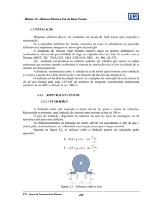 CTC - Centro de Treinamento de Clientes 206
Módulo 1A – Motores Elétricos C.A. de Baixa Tensão
3.3 INSTALAÇÃO
Máquinas elétricas devem ser instaladas em locais de fácil acesso para inspeção e
manutenção.
Se a atmosfera ambiente for úmida, corrosiva ou contiver substâncias ou partículas
inflamáveis é importante assegurar o correto grau de proteção
A instalação de motores onde existam vapores, gases ou poeiras inflamáveis ou
combustíveis, oferecendo possibilidade de fogo ou explosão deve ser feita de acordo com as
Normas ABNT / IEC 7914, NBR 5418 ,VDE 0165, NEC - Art. 500, UL-674.
Em nenhuma circunstância os motores poderão ser cobertos por caixas ou outras
coberturas que possam impedir ou diminuir o sistema de ventilação e/ou a livre circulação do ar
durante seu funcionamento.
A distância recomendada entre a entrada de ar do motor (para motores com ventilação
externa) e a parede deve ficar em torno de ¼ do diâmetro da abertura da entrada de ar.
O ambiente no local de instalação deverá ter condições de renovação do ar da ordem de
20 m³ por minuto para cada 100 kW de potência da máquina, considerando temperatura
ambiente de até 40º
C e altitude de até 1000 m.
3.3.1 ASPECTOS MECÂNICOS
3.3.1.1 FUNDAÇÕES
A fundação onde será colocado o motor deverá ser plana e isenta de vibrações.
Recomenda-se portanto, uma fundação de concreto para motores acima de 100 cv.
O tipo de fundação dependerá da natureza do solo no local da montagem, ou da
resistência dos pisos em edifícios.
No dimensionamento da fundação do motor, deverá ser considerado o fato de que o
motor pode, ocasionalmente, ser submetido a um torque maior que o torque nominal.
Baseado na figura 3.2, os esforços sobre a fundação podem ser calculados pelas
equações:






×−××=
A
C
GgF máx
45,01






×+××=
A
C
GgF máx
45,02
Figura 3.2 – Esforços sobre a base
 