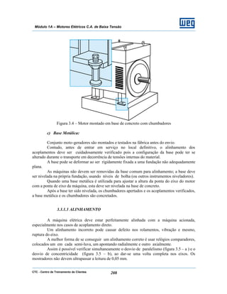 CTC - Centro de Treinamento de Clientes 208
Módulo 1A – Motores Elétricos C.A. de Baixa Tensão
Figura 3.4 – Motor montado em base de concreto com chumbadores
c) Base Metálica:
Conjunto moto-geradores são montados e testados na fábrica antes do envio.
Contudo, antes de entrar em serviço no local definitivo, o alinhamento dos
acoplamentos deve ser cuidadosamente verificado pois a configuração da base pode ter se
alterado durante o transporte em decorrência de tensões internas do material.
A base pode se deformar ao ser rigidamente fixada a uma fundação não adequadamente
plana.
As máquinas não devem ser removidas da base comum para alinhamento; a base deve
ser nivelada na própria fundação, usando níveis de bolha (ou outros instrumentos niveladores).
Quando uma base metálica é utilizada para ajustar a altura da ponta do eixo do motor
com a ponta de eixo da máquina, esta deve ser nivelada na base de concreto.
Após a base ter sido nivelada, os chumbadores apertados e os acoplamentos verificados,
a base metálica e os chumbadores são concretados.
3.3.1.3 ALINHAMENTO
A máquina elétrica deve estar perfeitamente alinhada com a máquina acionada,
especialmente nos casos de acoplamento direto.
Um alinhamento incorreto pode causar defeito nos rolamentos, vibração e mesmo,
ruptura do eixo.
A melhor forma de se conseguir um alinhamento correto é usar relógios comparadores,
colocados um em cada semi-luva, um apontando radialmente e outro axialmente.
Assim é possível verificar simultaneamente o desvio de paralelismo (figura 3.5 – a ) e o
desvio de concentricidade (figura 3.5 – b), ao dar-se uma volta completa nos eixos. Os
mostradores não devem ultrapassar a leitura de 0,05 mm.
 