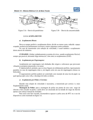 CTC - Centro de Treinamento de Clientes 209
Módulo 1A – Motores Elétricos C.A. de Baixa Tensão
Figura 3.5a – Desvio de paralelismo Figura 3.5b – Desvio de concentricidade
3.3.1.4 ACOPLAMENTO
a) Acoplamento Direto:
Deve-se sempre preferir o acoplamento direto, devido ao menor custo, reduzido espaço
ocupado, ausência de deslizamento (correias) e maior segurança contra acidentes.
No caso de transmissão com redução de velocidade, é usual também o acoplamento
direto através de redutores.
CUIDADOS: Alinhar cuidadosamente as pontas de eixos, usando acoplamento flexível,
sempre que possível, deixando folga mínima de 3 mm entre os acoplamentos (GAP).
b) Acoplamento por Engrenagens:
Acoplamento por engrenagens mal alinhadas dão origem a solavancos que provocam
vibrações na própria transmissão e no motor.
É imprescindível, portanto, que os eixos fiquem em alinhamento perfeito, rigorosamente
paralelos no caso de engrenagens retas e, em ângulo certo em caso de engrenagens cônicas ou
helicoidais.
O engrenamento perfeito poderá ser controlado com inserção de uma tira de papel, na
qual apareça após uma volta, o decalque de todos os dentes.
c) Acoplamento por Polias e Correias:
Quando uma relação de velocidade é necessária, a transmissão por correia é a mais
freqüentemente usada.
Montagem de Polias: para a montagem de polias em pontas de eixo com rasgo de
chaveta e furo roscado na ponta, a polia deve ser encaixada até na metade do rasgo da chaveta
apenas com esforço manual do montador.
Para eixos sem furo roscado, recomenda-se aquecer a polia cerca de 80º
C ou o uso de
dispositivos como mostrado na figura 3.6.
 