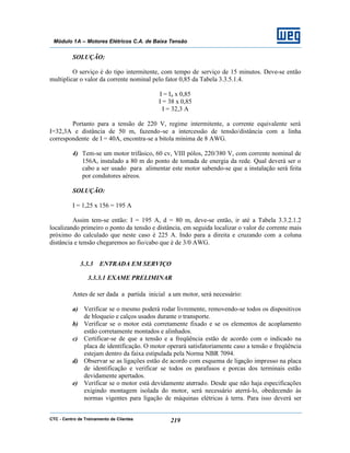 CTC - Centro de Treinamento de Clientes 219
Módulo 1A – Motores Elétricos C.A. de Baixa Tensão
SOLUÇÃO:
O serviço é do tipo intermitente, com tempo de serviço de 15 minutos. Deve-se então
multiplicar o valor da corrente nominal pelo fator 0,85 da Tabela 3.3.5.1.4.
I = In x 0,85
I = 38 x 0,85
I = 32,3 A
Portanto para a tensão de 220 V, regime intermitente, a corrente equivalente será
I=32,3A e distância de 50 m, fazendo-se a intercessão de tensão/distância com a linha
correspondente de I = 40A, encontra-se a bitola mínima de 8 AWG.
4) Tem-se um motor trifásico, 60 cv, VIII pólos, 220/380 V, com corrente nominal de
156A, instalado a 80 m do ponto de tomada de energia da rede. Qual deverá ser o
cabo a ser usado para alimentar este motor sabendo-se que a instalação será feita
por condutores aéreos.
SOLUÇÃO:
I = 1,25 x 156 = 195 A
Assim tem-se então: I = 195 A, d = 80 m, deve-se então, ir até a Tabela 3.3.2.1.2
localizando primeiro o ponto da tensão e distância, em seguida localizar o valor de corrente mais
próximo do calculado que neste caso é 225 A. Indo para a direita e cruzando com a coluna
distância e tensão chegaremos ao fio/cabo que é de 3/0 AWG.
3.3.3 ENTRADA EM SERVIÇO
3.3.3.1 EXAME PRELIMINAR
Antes de ser dada a partida inicial a um motor, será necessário:
a) Verificar se o mesmo poderá rodar livremente, removendo-se todos os dispositivos
de bloqueio e calços usados durante o transporte.
b) Verificar se o motor está corretamente fixado e se os elementos de acoplamento
estão corretamente montados e alinhados.
c) Certificar-se de que a tensão e a freqüência estão de acordo com o indicado na
placa de identificação. O motor operará satisfatoriamente caso a tensão e freqüência
estejam dentro da faixa estipulada pela Norma NBR 7094.
d) Observar se as ligações estão de acordo com esquema de ligação impresso na placa
de identificação e verificar se todos os parafusos e porcas dos terminais estão
devidamente apertados.
e) Verificar se o motor está devidamente aterrado. Desde que não haja especificações
exigindo montagem isolada do motor, será necessário aterrá-lo, obedecendo às
normas vigentes para ligação de máquinas elétricas à terra. Para isso deverá ser
 