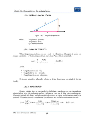 CTC - Centro de Treinamento de Clientes 22
Módulo 1A – Motores Elétricos C.A. de Baixa Tensão
1.2.2.8 TRIÂNGULO DE POTÊNCIA
Figura 1.9 – Triângulo de potências
Onde: S = potência aparente;
P = potência ativa;
Q = potência reativa.
1.2.2.9 FATOR DE POTÊNCIA
O fator de potência, indicado por cosϕ, onde ϕ é o ângulo de defasagem da tensão em
relação à corrente; é a relação entre a potência real (ativa) P e a potência aparente S.
IU
WP
S
P
××
==
3
)(
cosϕ (1.2.2.9.1)
Assim,
• Carga Resistiva: cosϕ =1;
• Carga Indutiva: cosϕ atrasado;
• Carga Capacitiva: cosϕ adiantado.
Os termos, atrasado e adiantado, referem-se à fase da corrente em relação à fase da
tensão.
1.2.2.10 RENDIMENTO
O motor elétrico absorve energia elétrica da linha e a transforma em energia mecânica
disponível no eixo. O rendimento define a eficiência com que é feita esta transformação.
Chamado potência útil (Pu), a potência mecânica disponível no eixo e, potência absorvida (Pa), a
potência elétrica que o motor retira da rede, o rendimento será a relação entre as duas, ou seja:
100
cos...3
).(.736
100
cos...3
)(
100
)(
)(
% ×=×=×=
ϕϕ
η
IU
vcP
IU
WP
WPa
WPu
(1.2.2.10.1)
 