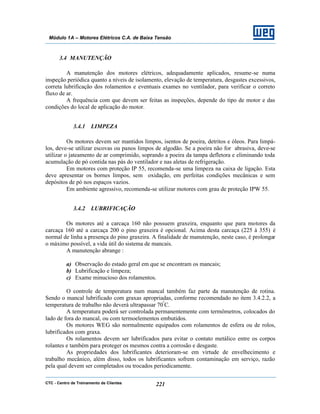 CTC - Centro de Treinamento de Clientes 221
Módulo 1A – Motores Elétricos C.A. de Baixa Tensão
3.4 MANUTENÇÃO
A manutenção dos motores elétricos, adequadamente aplicados, resume-se numa
inspeção periódica quanto a níveis de isolamento, elevação de temperatura, desgastes excessivos,
correta lubrificação dos rolamentos e eventuais exames no ventilador, para verificar o correto
fluxo de ar.
A frequência com que devem ser feitas as inspeções, depende do tipo de motor e das
condições do local de aplicação do motor.
3.4.1 LIMPEZA
Os motores devem ser mantidos limpos, isentos de poeira, detritos e óleos. Para limpá-
los, deve-se utilizar escovas ou panos limpos de algodão. Se a poeira não for abrasiva, deve-se
utilizar o jateamento de ar comprimido, soprando a poeira da tampa defletora e eliminando toda
acumulação de pó contida nas pás do ventilador e nas aletas de refrigeração.
Em motores com proteção IP 55, recomenda-se uma limpeza na caixa de ligação. Esta
deve apresentar os bornes limpos, sem oxidação, em perfeitas condições mecânicas e sem
depósitos de pó nos espaços vazios.
Em ambiente agressivo, recomenda-se utilizar motores com grau de proteção IPW 55.
3.4.2 LUBRIFICAÇÃO
Os motores até a carcaça 160 não possuem graxeira, enquanto que para motores da
carcaça 160 até a carcaça 200 o pino graxeira é opcional. Acima desta carcaça (225 à 355) é
normal de linha a presença do pino graxeira. A finalidade de manutenção, neste caso, é prolongar
o máximo possível, a vida útil do sistema de mancais.
A manutenção abrange :
a) Observação do estado geral em que se encontram os mancais;
b) Lubrificação e limpeza;
c) Exame minucioso dos rolamentos.
O controle de temperatura num mancal também faz parte da manutenção de rotina.
Sendo o mancal lubrificado com graxas apropriadas, conforme recomendado no item 3.4.2.2, a
temperatura de trabalho não deverá ultrapassar 70º
C.
A temperatura poderá ser controlada permanentemente com termômetros, colocados do
lado de fora do mancal, ou com termoelementos embutidos.
Os motores WEG são normalmente equipados com rolamentos de esfera ou de rolos,
lubrificados com graxa.
Os rolamentos devem ser lubrificados para evitar o contato metálico entre os corpos
rolantes e também para proteger os mesmos contra a corrosão e desgaste.
As propriedades dos lubrificantes deterioram-se em virtude de envelhecimento e
trabalho mecânico, além disso, todos os lubrificantes sofrem contaminação em serviço, razão
pela qual devem ser completados ou trocados periodicamente.
 