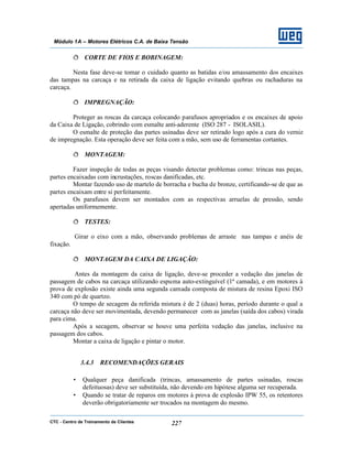 CTC - Centro de Treinamento de Clientes 227
Módulo 1A – Motores Elétricos C.A. de Baixa Tensão
ð CORTE DE FIOS E BOBINAGEM:
Nesta fase deve-se tomar o cuidado quanto as batidas e/ou amassamento dos encaixes
das tampas na carcaça e na retirada da caixa de ligação evitando quebras ou rachaduras na
carcaça.
ð IMPREGNAÇÃO:
Proteger as roscas da carcaça colocando parafusos apropriados e os encaixes de apoio
da Caixa de Ligação, cobrindo com esmalte anti-aderente (ISO 287 - ISOLASIL).
O esmalte de proteção das partes usinadas deve ser retirado logo após a cura do verniz
de impregnação. Esta operação deve ser feita com a mão, sem uso de ferramentas cortantes.
ð MONTAGEM:
Fazer inspeção de todas as peças visando detectar problemas como: trincas nas peças,
partes encaixadas com incrustações, roscas danificadas, etc.
Montar fazendo uso de martelo de borracha e bucha de bronze, certificando-se de que as
partes encaixam entre si perfeitamente.
Os parafusos devem ser montados com as respectivas arruelas de pressão, sendo
apertadas uniformemente.
ð TESTES:
Girar o eixo com a mão, observando problemas de arraste nas tampas e anéis de
fixação.
ð MONTAGEM DA CAIXA DE LIGAÇÃO:
Antes da montagem da caixa de ligação, deve-se proceder a vedação das janelas de
passagem de cabos na carcaça utilizando espuma auto-extinguível (1ª camada), e em motores à
prova de explosão existe ainda uma segunda camada composta de mistura de resina Epoxi ISO
340 com pó de quartzo.
O tempo de secagem da referida mistura é de 2 (duas) horas, período durante o qual a
carcaça não deve ser movimentada, devendo permanecer com as janelas (saída dos cabos) virada
para cima.
Após a secagem, observar se houve uma perfeita vedação das janelas, inclusive na
passagem dos cabos.
Montar a caixa de ligação e pintar o motor.
3.4.3 RECOMENDAÇÕES GERAIS
• Qualquer peça danificada (trincas, amassamento de partes usinadas, roscas
defeituosas) deve ser substituída, não devendo em hipótese alguma ser recuperada.
• Quando se tratar de reparos em motores à prova de explosão IPW 55, os retentores
deverão obrigatoriamente ser trocados na montagem do mesmo.
 