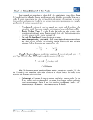 CTC - Centro de Treinamento de Clientes 25
Módulo 1A – Motores Elétricos C.A. de Baixa Tensão
Representando em um gráfico os valores de U e I, a cada instante, vamos obter a figura
1.11, estão também indicadas algumas grandezas que serão definidas em seguida. Note que as
ondas de tensão e de corrente não estão em fase, isto é, não passam pelo valor zero ao mesmo
tempo, embora tenha a mesma frequência, isto acontece para muitos tipos de carga, por exemplo,
enrolamentos de motores (cargas reativas).
• Frequência: É o número de vezes por segundo que a tensão muda de sentido e volta
a condição inicial. É expressa em ciclos por segundo ou hertz, simbolizada por Hz;
• Tensão Máxima (Umáx): É o valor de pico da tensão, ou seja, o maior valor
instantâneo atingido pela tensão durante um ciclo (este valor é atingido duas vezes
por ciclo, uma vez positivo e uma vez negativo).
• Corrente Máxima (Imáx): É o valor de pico da corrente;
• Valor eficaz de tensão e corrente (U e I): É o valor da tensão e corrente contínuas
que desenvolvem potência correspondente àquela desenvolvida pela corrente
alternada. Pode-se demonstrar que o valor eficaz vale:
2
máxU
U = e
2
máxI
I =
Exemplo: Quando se liga uma resistência a um circuito de corrente alternada (cosϕ = 1)
com Umáx= 311 volts e Imáx= 14,14 ampères, a potência desenvolvida será:
ϕϕ cos...
2
1
cos.. máxmáx IUIUP ==
watts2200=P
Obs.: Na linguagem normal quando se fala em tensão e corrente, por exemplo, 220 volts
ou 10 ampères, sem especificar mais nada, referem-se a valores eficazes da tensão ou da
corrente, que são empregados na prática.
• Defasagem (ϕ): É o atraso da onda da corrente em relação a onda da tensão. Em vez
de ser medido em tempo (segundos), este atraso é geralmente medido em ângulo
(grau) correspondente à fração de um ciclo completo, considerando 1 ciclo = 360º
.
Mas comumente a defasagem é expressa pelo coseno do ângulo.
 