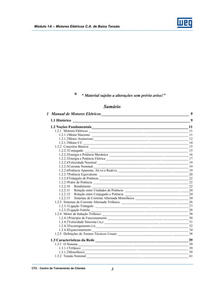 CTC - Centro de Treinamento de Clientes 3
Módulo 1A – Motores Elétricos C.A. de Baixa Tensão
* “ Material sujeito a alterações sem prévio aviso!”
Sumário
1 Manual de Motores Elétricos _________________________________________ 9
1.1 Histórico ______________________________________________________________ 9
1.2 Noções Fundamentais___________________________________________________11
1.2.1 Motores Elétricos ________________________________ __________________________ 11
1.2.1.1Motor Síncrono ________________________________ ________________________ 11
1.2.1.2Motor Assíncrono________________________________ _______________________ 12
1.2.1.3Motor CC ________________________________ _____________________________ 14
1.2.2 Conceitos Básicos ________________________________ _________________________ 15
1.2.2.1Conjugado ________________________________ ____________________________ 15
1.2.2.2Energia e Potência Mecânica ________________________________ ______________16
1.2.2.3Energia e Potência Elétrica ________________________________ ________________17
1.2.2.4Velocidade Nominal ________________________________ _____________________ 19
1.2.2.5Corrente Nominal ________________________________ _______________________ 19
1.2.2.6Potência Aparente, Ati va e Reativa ________________________________ _________19
1.2.2.7Potência Equivalente ________________________________ ____________________ 20
1.2.2.8Triângulo de Potência ________________________________ ____________________ 22
1.2.2.9Fator de Potência ________________________________ _______________________ 22
1.2.2.10 Rendimento ________________________________ ________________________ 22
1.2.2.11 Relação entre Unidades de Potência ________________________________ _____24
1.2.2.12 Relação entre Conjugado e Potência ________________________________ _____24
1.2.2.13 Sistemas de Corrente Alternada Monofásica _______________________________ 24
1.2.3 Sistemas de Corrente Alternada Trifásica ________________________________ _______26
1.2.3.1Ligação Triângulo ________________________________ ______________________ 27
1.2.3.2Ligação Estrela ________________________________ _________________________ 28
1.2.4 Motor de Indução Trifásico ________________________________ __________________30
1.2.4.1Princípio de Funcionamento ________________________________ _______________30
1.2.4.2Velocidade Síncrona ( nS) ________________________________ _________________31
1.2.4.3Escorregamento (s)________________________________ ______________________ 32
1.2.4.4Equacionamento ________________________________ ________________________ 34
1.2.5 Definições de Termos Técnicos Usuais ________________________________ _________38
1.3 Características da Rede _________________________________________________39
1.3.1 O Sistema ________________________________ ________________________________ 39
1.3.1.1Trifásico ________________________________ ______________________________ 39
1.3.1.2Monofásico________________________________ ____________________________ 39
1.3.2 Tensão Nominal ________________________________ ___________________________ 41
 