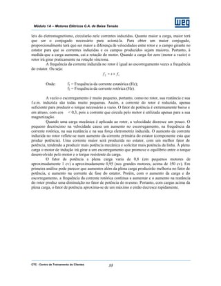 CTC - Centro de Treinamento de Clientes 33
Módulo 1A – Motores Elétricos C.A. de Baixa Tensão
leis do eletromagnetismo, circularão nele correntes induzidas. Quanto maior a carga, maior terá
que ser o conjugado necessário para acioná-la. Para obter um maior conjugado,
proporcionalmente terá que ser maior a diferença de velocidades entre rotor e o campo girante no
estator para que as correntes induzidas e os campos produzidos sejam maiores. Portanto, à
medida que a carga aumenta, cai a rotação do motor. Quando a carga for zero (motor a vazio) o
rotor irá girar praticamente na rotação síncrona.
A frequência da corrente induzida no rotor é igual ao escorregamento vezes a frequência
do estator. Ou seja:
12 fsf ×=
Onde: f1 = Frequência da corrente estatórica (Hz);
f2 = Frequência da corrente rotórica (Hz).
A vazio o escorregamento é muito pequeno, portanto, como no rotor, sua reatância e sua
f.e.m. induzida são todas muito pequenas. Assim, a corrente do rotor é reduzida, apenas
suficiente para produzir o torque necessário a vazio. O fator de potência é extremamente baixo e
em atraso, com cos ϕ < 0,3, pois a corrente que circula pelo motor é utilizada apenas para a sua
magnetização.
Quando uma carga mecânica é aplicada ao rotor, a velocidade decresce um pouco. O
pequeno decréscimo na velocidade causa um aumento no escorregamento, na frequência da
corrente rotórica, na sua reatância e na sua força eletromotriz induzida. O aumento da corrente
induzida no rotor reflete-se num aumento da corrente primária do estator (componente esta que
produz potência). Uma corrente maior será produzida no estator, com um melhor fator de
potência, tendendo a produzir mais potência mecânica e solicitar mais potência da linha. À plena
carga o motor de indução irá girar a um escorregamento que promove o equilíbrio entre o torque
desenvolvido pelo motor e o torque resistente da carga.
O fator de potência a plena carga varia de 0,8 (em pequenos motores de
aproximadamente 1 cv) a aproximadamente 0,95 (nos grandes motores, acima de 150 cv). Em
primeira análise pode parecer que aumentos além da plena carga produzirão melhoria no fator de
potência, e aumento na corrente de fase do estator. Porém, com o aumento da carga e do
escorregamento, a frequência da corrente rotórica continua a aumentar e o aumento na reatância
do rotor produz uma diminuição no fator de potência do mesmo. Portanto, com cargas acima da
plena carga, o fator de potência aproxima-se de um máximo e então decresce rapidamente.
 