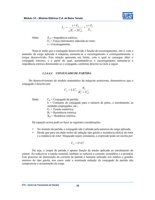 CTC - Centro de Treinamento de Clientes 36
Módulo 1A – Motores Elétricos C.A. de Baixa Tensão
sd
s
Z
Es
SXR
Es
I
2
2
2
2
2
2
2
2
×
=
+
×
=
Onde: Z2s = Impedância rotórica;
E2 = Força eletromotriz induzida no rotor;
s = Escorregamento.
Nota-se então que o conjugado desenvolvido é função do escorregamento, isto é, com o
aumento da carga aplicada à máquina, aumenta-se o escorregamento e consequentemente o
torque desenvolvido. Esta relação apresenta um limite, com o qual se consegue obter o
conjugado máximo, e a partir do qual, aumentando-se o escorregamento aumenta-se a
impedância rotórica diminuindo-se o conjugado, conforme descrito no item a seguir.
1.2.4.4.4 CONJUGADO DE PARTIDA
Do desenvolvimento do modelo matemático da máquina assíncrona, demonstra-se que o
conjugado é descrito por:








+
= 2
2
2
2
22
1 ..
d
p
XR
R
EkC
Onde: Cp = Conjugado de partida;
k = Constante de conjugado para o número de pólos, o enrolamento, as
unidades empregadas, etc.;
E1 = Tensão estatórica;
R2 = Resistência rotórica;
Xd2 = Reatância rotórica.
Da equação acima pode-se fazer as seguintes considerações:
• No instante da partida, o conjugado não é afetado pela natureza da carga aplicada;
• Desde que para um dado motor de indução tipo gaiola a resistência efetiva do rotor
e a reatância de rotor bloqueado sejam constantes, a expressão pode ser escrita por:
2
1' EkC p ×=
Ou seja, o torque de partida é apenas função da tensão aplicada ao enrolamento do
estator. Ao reduzir-se a tensão nominal, também se reduzirá a corrente secundária e a primária.
Este processo de diminuição da corrente de partida é bastante utilizado nos médios e grandes
motores do tipo gaiola, nos casos onde a acentuada redução do conjugado de partida não
comprometa o acionamento da carga.
 
