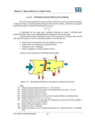 CTC - Centro de Treinamento de Clientes 37
Módulo 1A – Motores Elétricos C.A. de Baixa Tensão
1.2.4.4.5 DISTRIBUIÇÃO DE POTÊNCIAS E PERDAS
No caso de um acionamento em que a potência solicitada ao motor permanece constante
ao longo do tempo, a determinação da potência é relativamente simples, conhecidos o conjugado
resistente da carga e a rotação de funcionamento, tem-se:
k
nC
P
×
=
É importante ter em mente que a potência solicitada ao motor é definida pelas
características da carga, isto é, independentemente da potência nominal do motor.
A potência transmitida à carga pelo eixo do motor é menor que a potência absorvida da
rede, devido às perdas no motor. Essas perdas podem ser classificadas em:
• Perdas joule no enrolamento estatórico (perdas no cobre);
• Perdas joule no enrolamento (ou gaiola) rotórico;
• Perdas por atrito e ventilação;
• Perdas magnéticas no núcleo (perdas no ferro).
A figura a seguir representa a distribuição destas perdas:
Figura 1.21 – Distribuição da potência e de perdas em máquinas assíncronas.
Onde:
(1) Potência aparente elétrica da rede [ (1) = (2)+(3)+(4) ];
(2) Potência aparente elétrica do estator a ser transferida ao rotor [E1.I2' = E2.I2];
(3) Perdas primárias (estator) no ferro;
(4) Perdas primárias (estator) no cobre;
(5) Potência aparente elétrica no rotor [ sE2.I2 ]à perdas devido ao escorregamento;
(6) Potência mecânica no eixo [ (1- s ).E2.I2 ];
(7) Potência elétrica no rotor que pode ser recuperável, no caso do rotor estar ligado a
uma rede externa por meio de anéis;
(8) Perdas elétricas dissipadas no rotor;
(9) Perdas por atrito e ventilação;
(10) Potência resultante no eixo [ potência mecânica (6) - perdas por atrito e ventilação
(9) ];
 