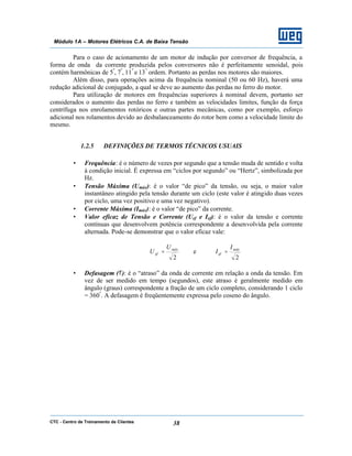 CTC - Centro de Treinamento de Clientes 38
Módulo 1A – Motores Elétricos C.A. de Baixa Tensão
Para o caso de acionamento de um motor de indução por conversor de frequência, a
forma de onda da corrente produzida pelos conversores não é perfeitamente senoidal, pois
contém harmônicas de 5ª
, 7ª
, 11ª
e 13ª
ordem. Portanto as perdas nos motores são maiores.
Além disso, para operações acima da frequência nominal (50 ou 60 Hz), haverá uma
redução adicional de conjugado, a qual se deve ao aumento das perdas no ferro do motor.
Para utilização de motores em frequências superiores à nominal devem, portanto ser
considerados o aumento das perdas no ferro e também as velocidades limites, função da força
centrífuga nos enrolamentos rotóricos e outras partes mecânicas, como por exemplo, esforço
adicional nos rolamentos devido ao desbalanceamento do rotor bem como a velocidade limite do
mesmo.
1.2.5 DEFINIÇÕES DE TERMOS TÉCNICOS USUAIS
• Frequência: é o número de vezes por segundo que a tensão muda de sentido e volta
à condição inicial. É expressa em “ciclos por segundo” ou “Hertz”, simbolizada por
Hz.
• Tensão Máxima (Umáx): é o valor “de pico” da tensão, ou seja, o maior valor
instantâneo atingido pela tensão durante um ciclo (este valor é atingido duas vezes
por ciclo, uma vez positivo e uma vez negativo).
• Corrente Máxima (Imáx): é o valor “de pico” da corrente.
• Valor eficaz de Tensão e Corrente (Uef e Ief): é o valor da tensão e corrente
contínuas que desenvolvem potência correspondente a desenvolvida pela corrente
alternada. Pode-se demonstrar que o valor eficaz vale:
2
máx
ef
U
U = e
2
máx
ef
I
I =
• Defasagem (φ): é o “atraso” da onda de corrente em relação a onda da tensão. Em
vez de ser medido em tempo (segundos), este atraso é geralmente medido em
ângulo (graus) correspondente a fração de um ciclo completo, considerando 1 ciclo
= 360º
. A defasagem é freqüentemente expressa pelo coseno do ângulo.
 